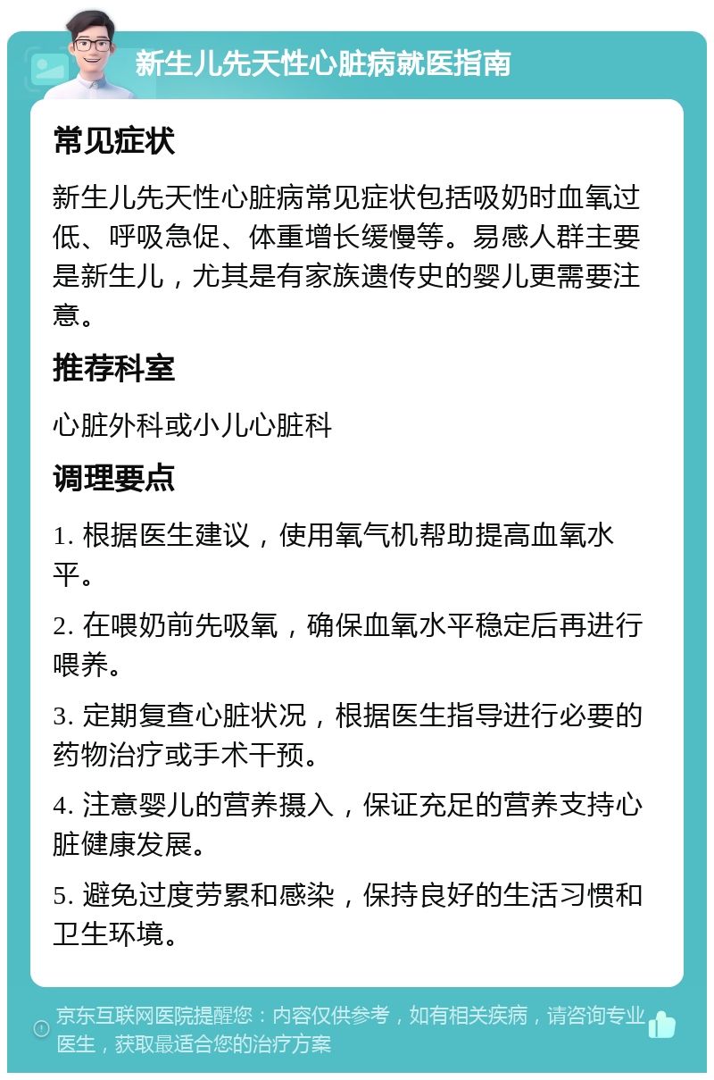 新生儿先天性心脏病就医指南 常见症状 新生儿先天性心脏病常见症状包括吸奶时血氧过低、呼吸急促、体重增长缓慢等。易感人群主要是新生儿，尤其是有家族遗传史的婴儿更需要注意。 推荐科室 心脏外科或小儿心脏科 调理要点 1. 根据医生建议，使用氧气机帮助提高血氧水平。 2. 在喂奶前先吸氧，确保血氧水平稳定后再进行喂养。 3. 定期复查心脏状况，根据医生指导进行必要的药物治疗或手术干预。 4. 注意婴儿的营养摄入，保证充足的营养支持心脏健康发展。 5. 避免过度劳累和感染，保持良好的生活习惯和卫生环境。