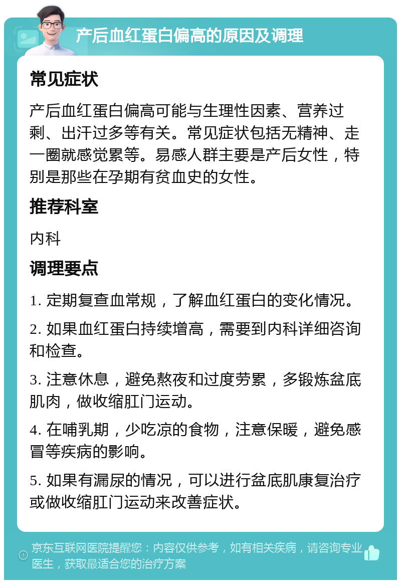 产后血红蛋白偏高的原因及调理 常见症状 产后血红蛋白偏高可能与生理性因素、营养过剩、出汗过多等有关。常见症状包括无精神、走一圈就感觉累等。易感人群主要是产后女性，特别是那些在孕期有贫血史的女性。 推荐科室 内科 调理要点 1. 定期复查血常规，了解血红蛋白的变化情况。 2. 如果血红蛋白持续增高，需要到内科详细咨询和检查。 3. 注意休息，避免熬夜和过度劳累，多锻炼盆底肌肉，做收缩肛门运动。 4. 在哺乳期，少吃凉的食物，注意保暖，避免感冒等疾病的影响。 5. 如果有漏尿的情况，可以进行盆底肌康复治疗或做收缩肛门运动来改善症状。