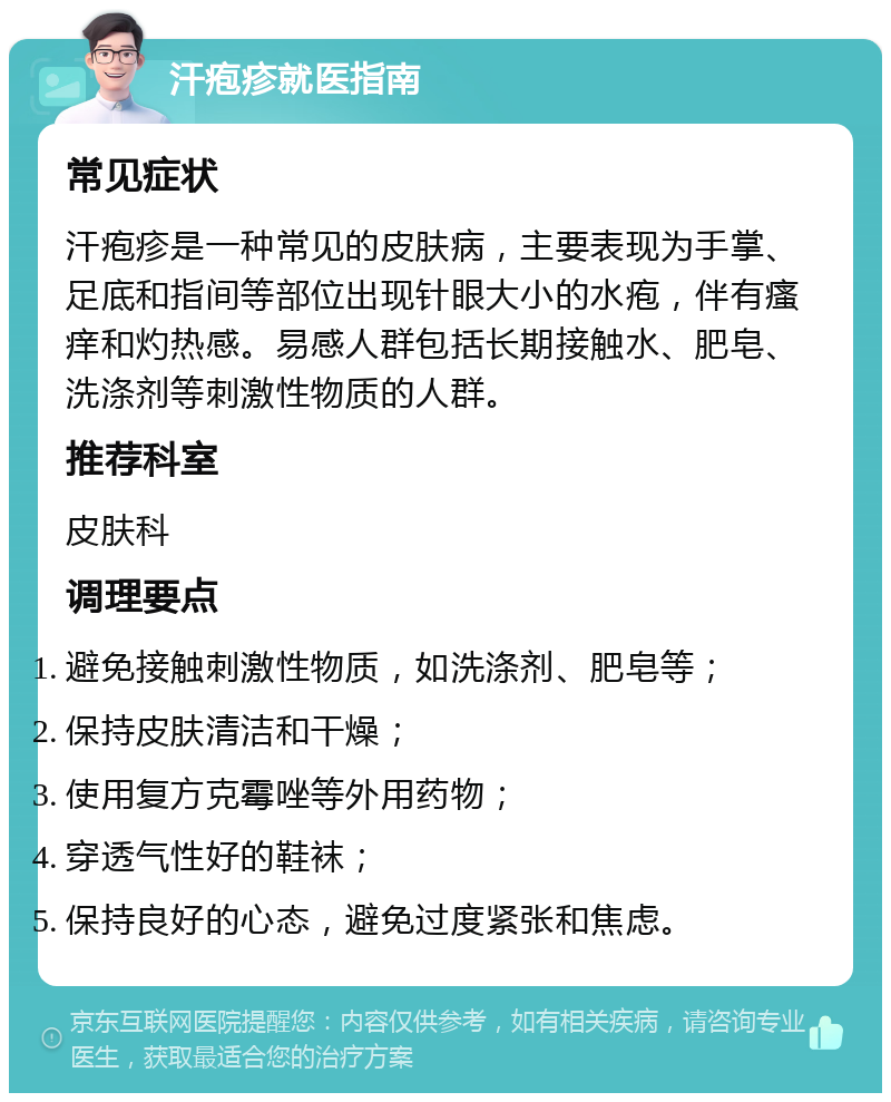 汗疱疹就医指南 常见症状 汗疱疹是一种常见的皮肤病，主要表现为手掌、足底和指间等部位出现针眼大小的水疱，伴有瘙痒和灼热感。易感人群包括长期接触水、肥皂、洗涤剂等刺激性物质的人群。 推荐科室 皮肤科 调理要点 避免接触刺激性物质，如洗涤剂、肥皂等； 保持皮肤清洁和干燥； 使用复方克霉唑等外用药物； 穿透气性好的鞋袜； 保持良好的心态，避免过度紧张和焦虑。