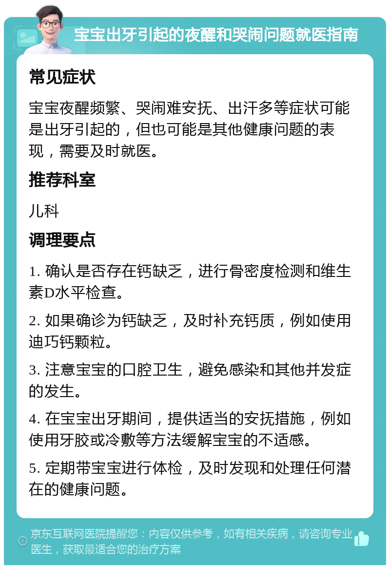 宝宝出牙引起的夜醒和哭闹问题就医指南 常见症状 宝宝夜醒频繁、哭闹难安抚、出汗多等症状可能是出牙引起的，但也可能是其他健康问题的表现，需要及时就医。 推荐科室 儿科 调理要点 1. 确认是否存在钙缺乏，进行骨密度检测和维生素D水平检查。 2. 如果确诊为钙缺乏，及时补充钙质，例如使用迪巧钙颗粒。 3. 注意宝宝的口腔卫生，避免感染和其他并发症的发生。 4. 在宝宝出牙期间，提供适当的安抚措施，例如使用牙胶或冷敷等方法缓解宝宝的不适感。 5. 定期带宝宝进行体检，及时发现和处理任何潜在的健康问题。