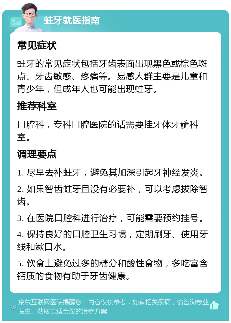 蛀牙就医指南 常见症状 蛀牙的常见症状包括牙齿表面出现黑色或棕色斑点、牙齿敏感、疼痛等。易感人群主要是儿童和青少年，但成年人也可能出现蛀牙。 推荐科室 口腔科，专科口腔医院的话需要挂牙体牙髓科室。 调理要点 1. 尽早去补蛀牙，避免其加深引起牙神经发炎。 2. 如果智齿蛀牙且没有必要补，可以考虑拔除智齿。 3. 在医院口腔科进行治疗，可能需要预约挂号。 4. 保持良好的口腔卫生习惯，定期刷牙、使用牙线和漱口水。 5. 饮食上避免过多的糖分和酸性食物，多吃富含钙质的食物有助于牙齿健康。