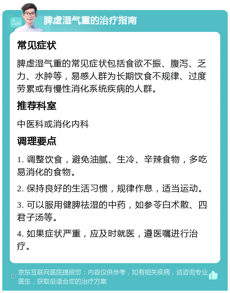 脾虚湿气重的治疗指南 常见症状 脾虚湿气重的常见症状包括食欲不振、腹泻、乏力、水肿等，易感人群为长期饮食不规律、过度劳累或有慢性消化系统疾病的人群。 推荐科室 中医科或消化内科 调理要点 1. 调整饮食，避免油腻、生冷、辛辣食物，多吃易消化的食物。 2. 保持良好的生活习惯，规律作息，适当运动。 3. 可以服用健脾祛湿的中药，如参苓白术散、四君子汤等。 4. 如果症状严重，应及时就医，遵医嘱进行治疗。