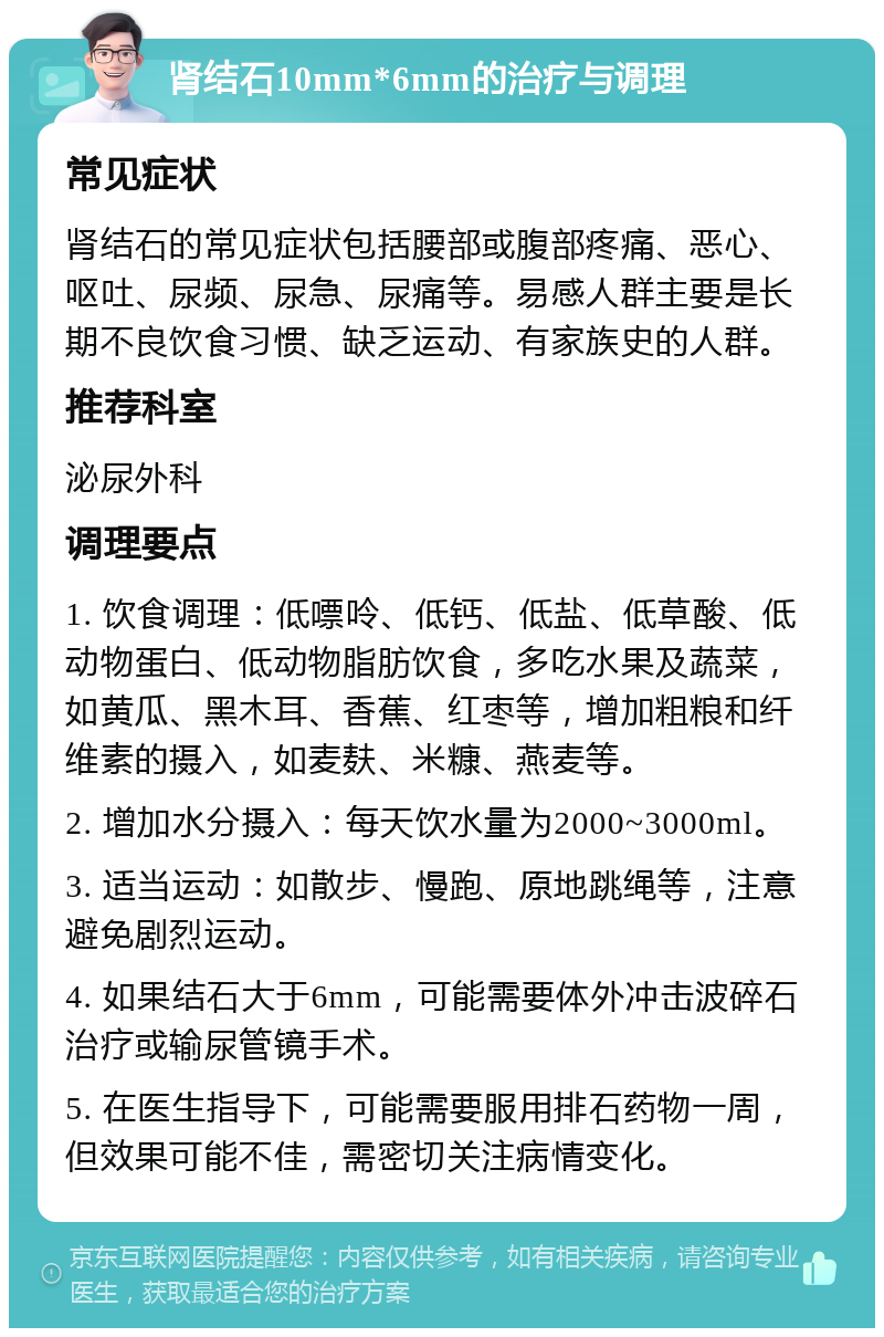 肾结石10mm*6mm的治疗与调理 常见症状 肾结石的常见症状包括腰部或腹部疼痛、恶心、呕吐、尿频、尿急、尿痛等。易感人群主要是长期不良饮食习惯、缺乏运动、有家族史的人群。 推荐科室 泌尿外科 调理要点 1. 饮食调理：低嘌呤、低钙、低盐、低草酸、低动物蛋白、低动物脂肪饮食，多吃水果及蔬菜，如黄瓜、黑木耳、香蕉、红枣等，增加粗粮和纤维素的摄入，如麦麸、米糠、燕麦等。 2. 增加水分摄入：每天饮水量为2000~3000ml。 3. 适当运动：如散步、慢跑、原地跳绳等，注意避免剧烈运动。 4. 如果结石大于6mm，可能需要体外冲击波碎石治疗或输尿管镜手术。 5. 在医生指导下，可能需要服用排石药物一周，但效果可能不佳，需密切关注病情变化。