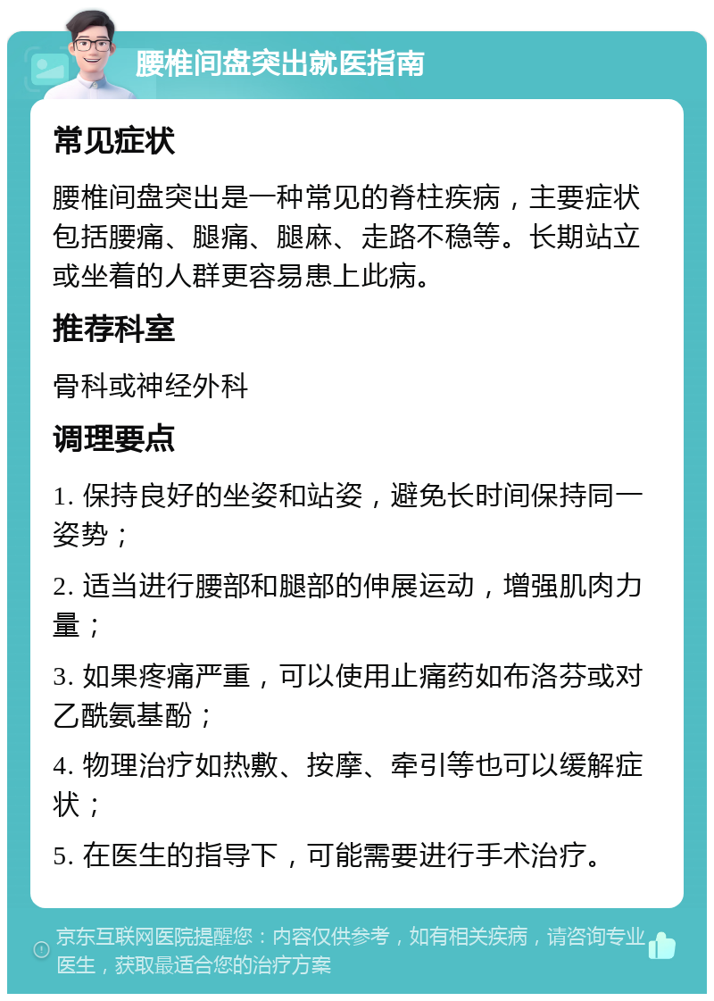 腰椎间盘突出就医指南 常见症状 腰椎间盘突出是一种常见的脊柱疾病，主要症状包括腰痛、腿痛、腿麻、走路不稳等。长期站立或坐着的人群更容易患上此病。 推荐科室 骨科或神经外科 调理要点 1. 保持良好的坐姿和站姿，避免长时间保持同一姿势； 2. 适当进行腰部和腿部的伸展运动，增强肌肉力量； 3. 如果疼痛严重，可以使用止痛药如布洛芬或对乙酰氨基酚； 4. 物理治疗如热敷、按摩、牵引等也可以缓解症状； 5. 在医生的指导下，可能需要进行手术治疗。