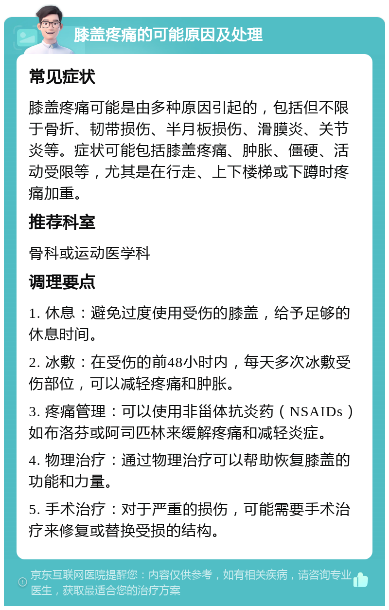 膝盖疼痛的可能原因及处理 常见症状 膝盖疼痛可能是由多种原因引起的，包括但不限于骨折、韧带损伤、半月板损伤、滑膜炎、关节炎等。症状可能包括膝盖疼痛、肿胀、僵硬、活动受限等，尤其是在行走、上下楼梯或下蹲时疼痛加重。 推荐科室 骨科或运动医学科 调理要点 1. 休息：避免过度使用受伤的膝盖，给予足够的休息时间。 2. 冰敷：在受伤的前48小时内，每天多次冰敷受伤部位，可以减轻疼痛和肿胀。 3. 疼痛管理：可以使用非甾体抗炎药（NSAIDs）如布洛芬或阿司匹林来缓解疼痛和减轻炎症。 4. 物理治疗：通过物理治疗可以帮助恢复膝盖的功能和力量。 5. 手术治疗：对于严重的损伤，可能需要手术治疗来修复或替换受损的结构。