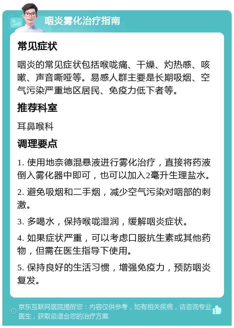 咽炎雾化治疗指南 常见症状 咽炎的常见症状包括喉咙痛、干燥、灼热感、咳嗽、声音嘶哑等。易感人群主要是长期吸烟、空气污染严重地区居民、免疫力低下者等。 推荐科室 耳鼻喉科 调理要点 1. 使用地奈德混悬液进行雾化治疗，直接将药液倒入雾化器中即可，也可以加入2毫升生理盐水。 2. 避免吸烟和二手烟，减少空气污染对咽部的刺激。 3. 多喝水，保持喉咙湿润，缓解咽炎症状。 4. 如果症状严重，可以考虑口服抗生素或其他药物，但需在医生指导下使用。 5. 保持良好的生活习惯，增强免疫力，预防咽炎复发。