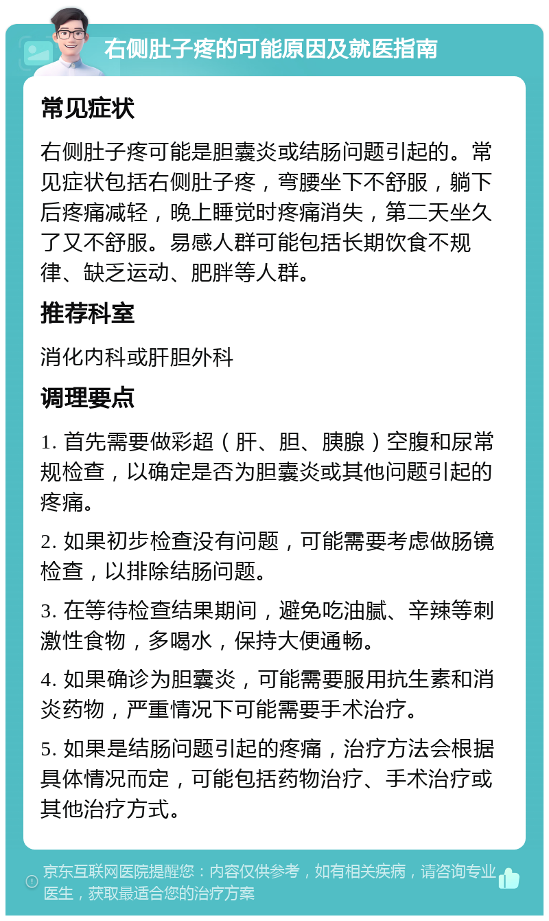 右侧肚子疼的可能原因及就医指南 常见症状 右侧肚子疼可能是胆囊炎或结肠问题引起的。常见症状包括右侧肚子疼，弯腰坐下不舒服，躺下后疼痛减轻，晚上睡觉时疼痛消失，第二天坐久了又不舒服。易感人群可能包括长期饮食不规律、缺乏运动、肥胖等人群。 推荐科室 消化内科或肝胆外科 调理要点 1. 首先需要做彩超（肝、胆、胰腺）空腹和尿常规检查，以确定是否为胆囊炎或其他问题引起的疼痛。 2. 如果初步检查没有问题，可能需要考虑做肠镜检查，以排除结肠问题。 3. 在等待检查结果期间，避免吃油腻、辛辣等刺激性食物，多喝水，保持大便通畅。 4. 如果确诊为胆囊炎，可能需要服用抗生素和消炎药物，严重情况下可能需要手术治疗。 5. 如果是结肠问题引起的疼痛，治疗方法会根据具体情况而定，可能包括药物治疗、手术治疗或其他治疗方式。