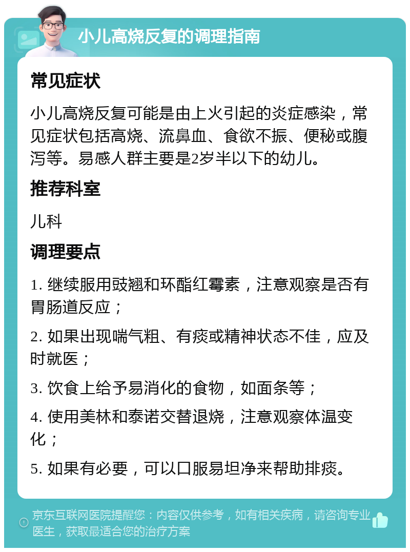 小儿高烧反复的调理指南 常见症状 小儿高烧反复可能是由上火引起的炎症感染，常见症状包括高烧、流鼻血、食欲不振、便秘或腹泻等。易感人群主要是2岁半以下的幼儿。 推荐科室 儿科 调理要点 1. 继续服用豉翘和环酯红霉素，注意观察是否有胃肠道反应； 2. 如果出现喘气粗、有痰或精神状态不佳，应及时就医； 3. 饮食上给予易消化的食物，如面条等； 4. 使用美林和泰诺交替退烧，注意观察体温变化； 5. 如果有必要，可以口服易坦净来帮助排痰。