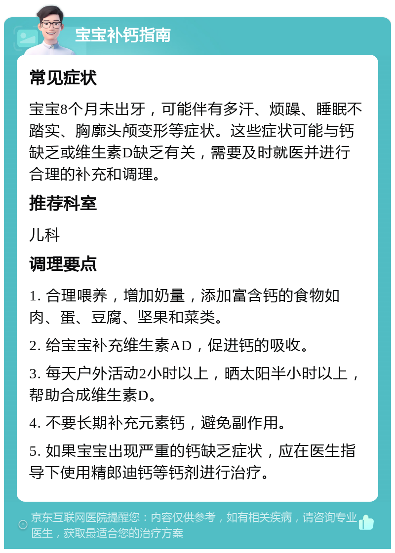 宝宝补钙指南 常见症状 宝宝8个月未出牙，可能伴有多汗、烦躁、睡眠不踏实、胸廓头颅变形等症状。这些症状可能与钙缺乏或维生素D缺乏有关，需要及时就医并进行合理的补充和调理。 推荐科室 儿科 调理要点 1. 合理喂养，增加奶量，添加富含钙的食物如肉、蛋、豆腐、坚果和菜类。 2. 给宝宝补充维生素AD，促进钙的吸收。 3. 每天户外活动2小时以上，晒太阳半小时以上，帮助合成维生素D。 4. 不要长期补充元素钙，避免副作用。 5. 如果宝宝出现严重的钙缺乏症状，应在医生指导下使用精郎迪钙等钙剂进行治疗。