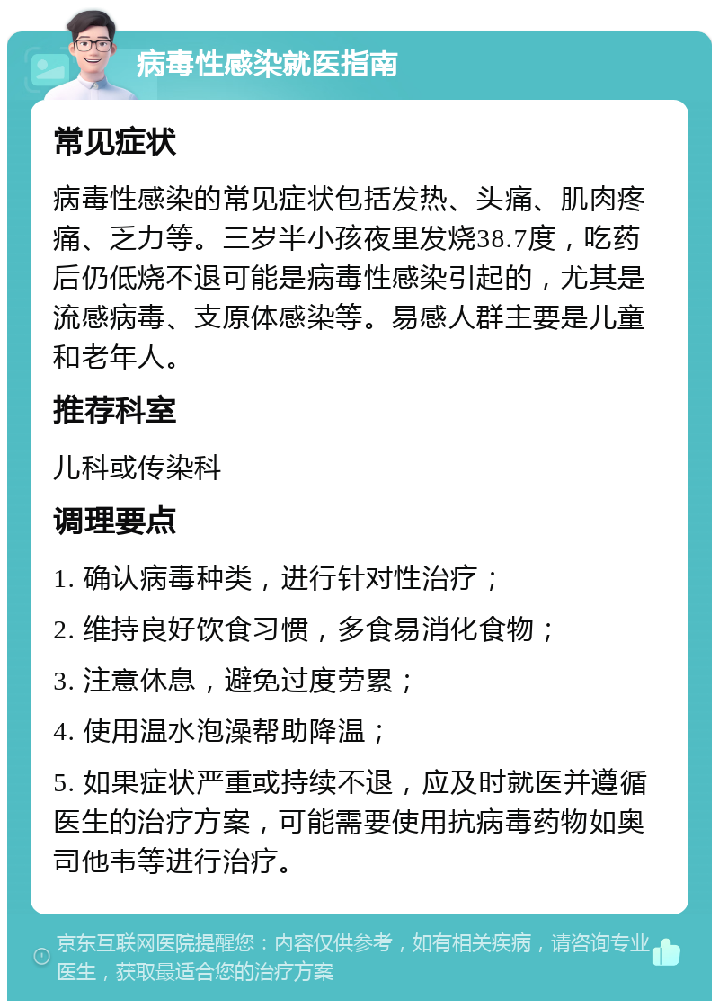 病毒性感染就医指南 常见症状 病毒性感染的常见症状包括发热、头痛、肌肉疼痛、乏力等。三岁半小孩夜里发烧38.7度，吃药后仍低烧不退可能是病毒性感染引起的，尤其是流感病毒、支原体感染等。易感人群主要是儿童和老年人。 推荐科室 儿科或传染科 调理要点 1. 确认病毒种类，进行针对性治疗； 2. 维持良好饮食习惯，多食易消化食物； 3. 注意休息，避免过度劳累； 4. 使用温水泡澡帮助降温； 5. 如果症状严重或持续不退，应及时就医并遵循医生的治疗方案，可能需要使用抗病毒药物如奥司他韦等进行治疗。