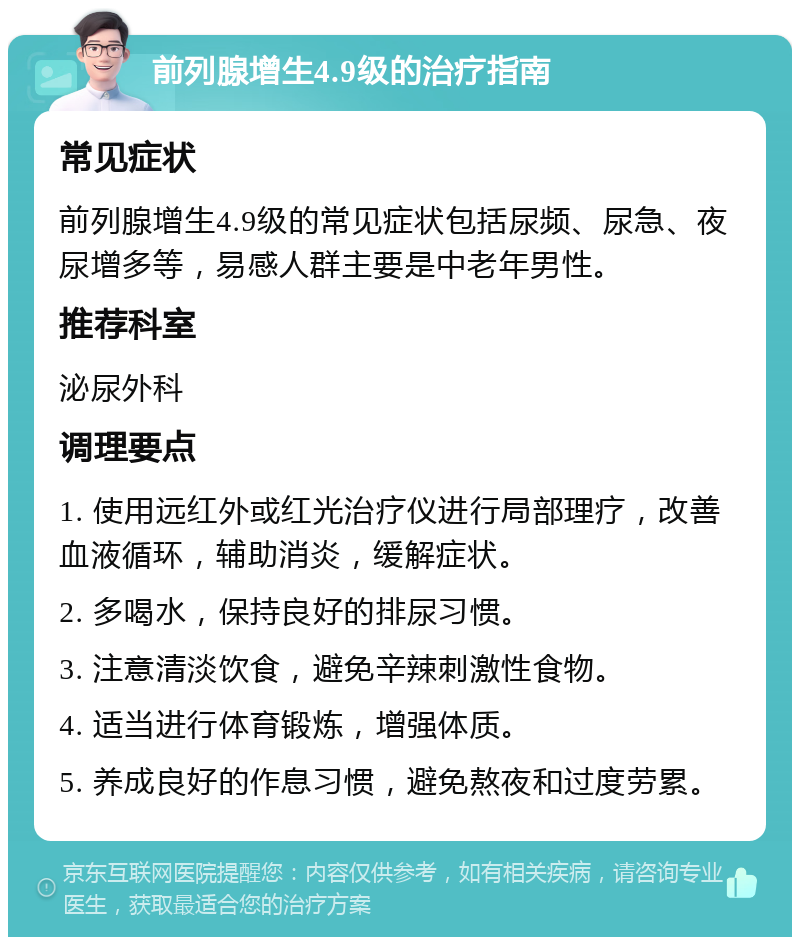 前列腺增生4.9级的治疗指南 常见症状 前列腺增生4.9级的常见症状包括尿频、尿急、夜尿增多等，易感人群主要是中老年男性。 推荐科室 泌尿外科 调理要点 1. 使用远红外或红光治疗仪进行局部理疗，改善血液循环，辅助消炎，缓解症状。 2. 多喝水，保持良好的排尿习惯。 3. 注意清淡饮食，避免辛辣刺激性食物。 4. 适当进行体育锻炼，增强体质。 5. 养成良好的作息习惯，避免熬夜和过度劳累。