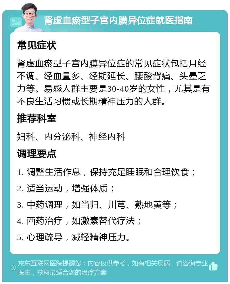 肾虚血瘀型子宫内膜异位症就医指南 常见症状 肾虚血瘀型子宫内膜异位症的常见症状包括月经不调、经血量多、经期延长、腰酸背痛、头晕乏力等。易感人群主要是30-40岁的女性，尤其是有不良生活习惯或长期精神压力的人群。 推荐科室 妇科、内分泌科、神经内科 调理要点 1. 调整生活作息，保持充足睡眠和合理饮食； 2. 适当运动，增强体质； 3. 中药调理，如当归、川芎、熟地黄等； 4. 西药治疗，如激素替代疗法； 5. 心理疏导，减轻精神压力。