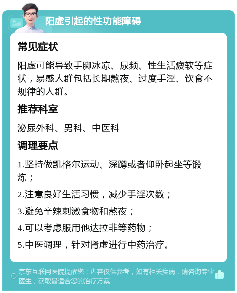 阳虚引起的性功能障碍 常见症状 阳虚可能导致手脚冰凉、尿频、性生活疲软等症状，易感人群包括长期熬夜、过度手淫、饮食不规律的人群。 推荐科室 泌尿外科、男科、中医科 调理要点 1.坚持做凯格尔运动、深蹲或者仰卧起坐等锻炼； 2.注意良好生活习惯，减少手淫次数； 3.避免辛辣刺激食物和熬夜； 4.可以考虑服用他达拉非等药物； 5.中医调理，针对肾虚进行中药治疗。