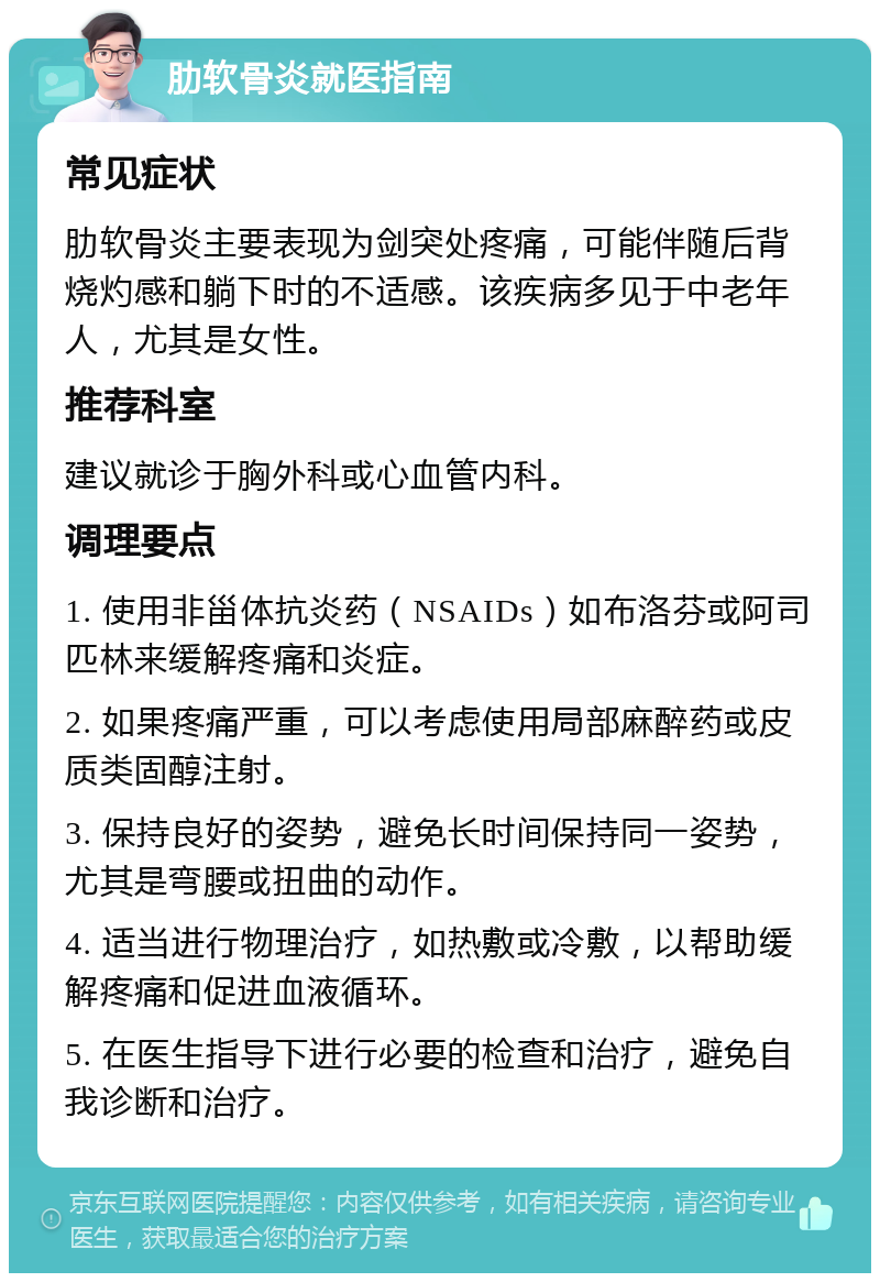 肋软骨炎就医指南 常见症状 肋软骨炎主要表现为剑突处疼痛，可能伴随后背烧灼感和躺下时的不适感。该疾病多见于中老年人，尤其是女性。 推荐科室 建议就诊于胸外科或心血管内科。 调理要点 1. 使用非甾体抗炎药（NSAIDs）如布洛芬或阿司匹林来缓解疼痛和炎症。 2. 如果疼痛严重，可以考虑使用局部麻醉药或皮质类固醇注射。 3. 保持良好的姿势，避免长时间保持同一姿势，尤其是弯腰或扭曲的动作。 4. 适当进行物理治疗，如热敷或冷敷，以帮助缓解疼痛和促进血液循环。 5. 在医生指导下进行必要的检查和治疗，避免自我诊断和治疗。