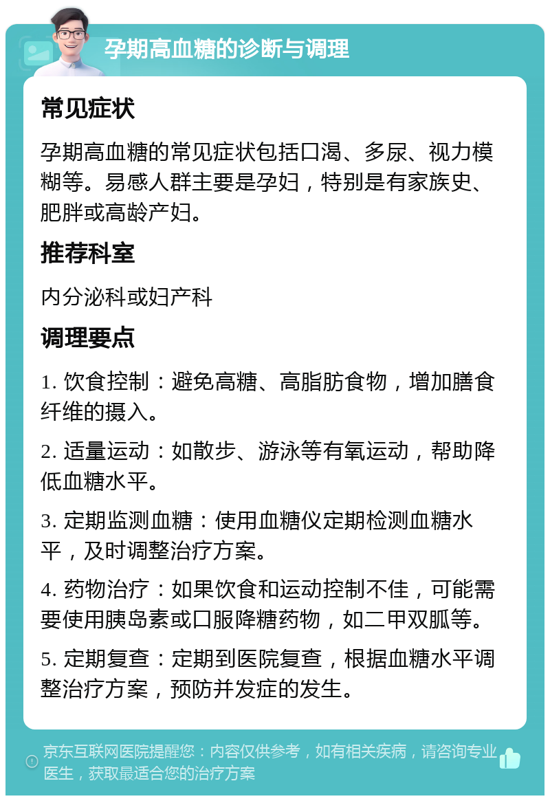 孕期高血糖的诊断与调理 常见症状 孕期高血糖的常见症状包括口渴、多尿、视力模糊等。易感人群主要是孕妇，特别是有家族史、肥胖或高龄产妇。 推荐科室 内分泌科或妇产科 调理要点 1. 饮食控制：避免高糖、高脂肪食物，增加膳食纤维的摄入。 2. 适量运动：如散步、游泳等有氧运动，帮助降低血糖水平。 3. 定期监测血糖：使用血糖仪定期检测血糖水平，及时调整治疗方案。 4. 药物治疗：如果饮食和运动控制不佳，可能需要使用胰岛素或口服降糖药物，如二甲双胍等。 5. 定期复查：定期到医院复查，根据血糖水平调整治疗方案，预防并发症的发生。