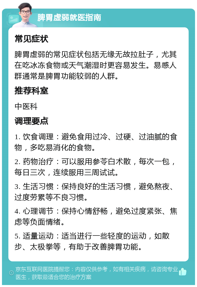 脾胃虚弱就医指南 常见症状 脾胃虚弱的常见症状包括无缘无故拉肚子，尤其在吃冰冻食物或天气潮湿时更容易发生。易感人群通常是脾胃功能较弱的人群。 推荐科室 中医科 调理要点 1. 饮食调理：避免食用过冷、过硬、过油腻的食物，多吃易消化的食物。 2. 药物治疗：可以服用参苓白术散，每次一包，每日三次，连续服用三周试试。 3. 生活习惯：保持良好的生活习惯，避免熬夜、过度劳累等不良习惯。 4. 心理调节：保持心情舒畅，避免过度紧张、焦虑等负面情绪。 5. 适量运动：适当进行一些轻度的运动，如散步、太极拳等，有助于改善脾胃功能。