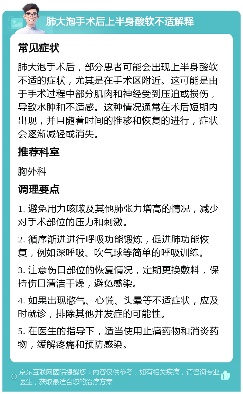 肺大泡手术后上半身酸软不适解释 常见症状 肺大泡手术后，部分患者可能会出现上半身酸软不适的症状，尤其是在手术区附近。这可能是由于手术过程中部分肌肉和神经受到压迫或损伤，导致水肿和不适感。这种情况通常在术后短期内出现，并且随着时间的推移和恢复的进行，症状会逐渐减轻或消失。 推荐科室 胸外科 调理要点 1. 避免用力咳嗽及其他肺张力增高的情况，减少对手术部位的压力和刺激。 2. 循序渐进进行呼吸功能锻炼，促进肺功能恢复，例如深呼吸、吹气球等简单的呼吸训练。 3. 注意伤口部位的恢复情况，定期更换敷料，保持伤口清洁干燥，避免感染。 4. 如果出现憋气、心慌、头晕等不适症状，应及时就诊，排除其他并发症的可能性。 5. 在医生的指导下，适当使用止痛药物和消炎药物，缓解疼痛和预防感染。