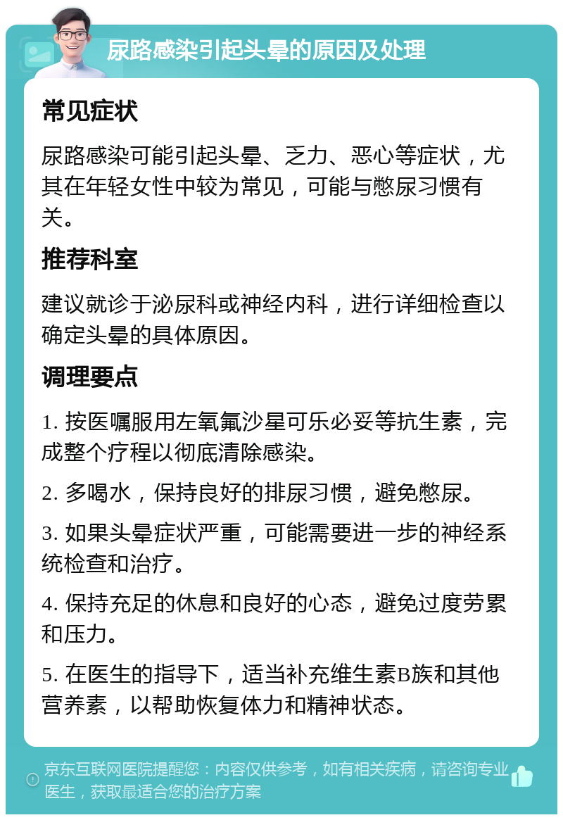 尿路感染引起头晕的原因及处理 常见症状 尿路感染可能引起头晕、乏力、恶心等症状，尤其在年轻女性中较为常见，可能与憋尿习惯有关。 推荐科室 建议就诊于泌尿科或神经内科，进行详细检查以确定头晕的具体原因。 调理要点 1. 按医嘱服用左氧氟沙星可乐必妥等抗生素，完成整个疗程以彻底清除感染。 2. 多喝水，保持良好的排尿习惯，避免憋尿。 3. 如果头晕症状严重，可能需要进一步的神经系统检查和治疗。 4. 保持充足的休息和良好的心态，避免过度劳累和压力。 5. 在医生的指导下，适当补充维生素B族和其他营养素，以帮助恢复体力和精神状态。