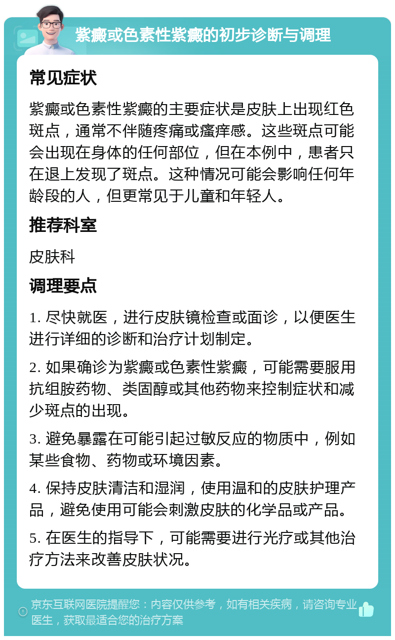 紫癜或色素性紫癜的初步诊断与调理 常见症状 紫癜或色素性紫癜的主要症状是皮肤上出现红色斑点，通常不伴随疼痛或瘙痒感。这些斑点可能会出现在身体的任何部位，但在本例中，患者只在退上发现了斑点。这种情况可能会影响任何年龄段的人，但更常见于儿童和年轻人。 推荐科室 皮肤科 调理要点 1. 尽快就医，进行皮肤镜检查或面诊，以便医生进行详细的诊断和治疗计划制定。 2. 如果确诊为紫癜或色素性紫癜，可能需要服用抗组胺药物、类固醇或其他药物来控制症状和减少斑点的出现。 3. 避免暴露在可能引起过敏反应的物质中，例如某些食物、药物或环境因素。 4. 保持皮肤清洁和湿润，使用温和的皮肤护理产品，避免使用可能会刺激皮肤的化学品或产品。 5. 在医生的指导下，可能需要进行光疗或其他治疗方法来改善皮肤状况。