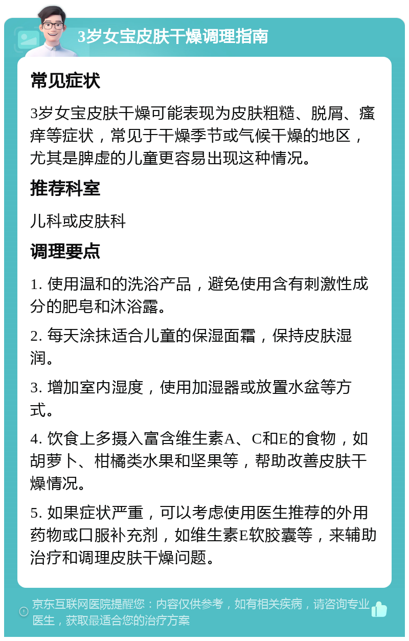 3岁女宝皮肤干燥调理指南 常见症状 3岁女宝皮肤干燥可能表现为皮肤粗糙、脱屑、瘙痒等症状，常见于干燥季节或气候干燥的地区，尤其是脾虚的儿童更容易出现这种情况。 推荐科室 儿科或皮肤科 调理要点 1. 使用温和的洗浴产品，避免使用含有刺激性成分的肥皂和沐浴露。 2. 每天涂抹适合儿童的保湿面霜，保持皮肤湿润。 3. 增加室内湿度，使用加湿器或放置水盆等方式。 4. 饮食上多摄入富含维生素A、C和E的食物，如胡萝卜、柑橘类水果和坚果等，帮助改善皮肤干燥情况。 5. 如果症状严重，可以考虑使用医生推荐的外用药物或口服补充剂，如维生素E软胶囊等，来辅助治疗和调理皮肤干燥问题。