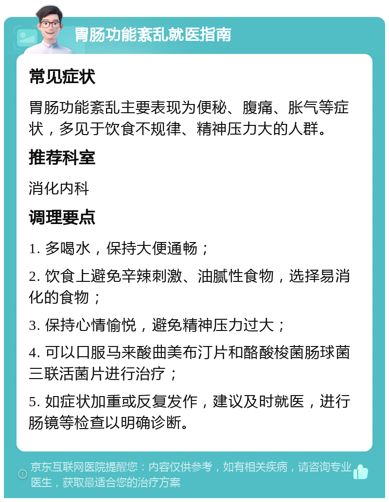 胃肠功能紊乱就医指南 常见症状 胃肠功能紊乱主要表现为便秘、腹痛、胀气等症状，多见于饮食不规律、精神压力大的人群。 推荐科室 消化内科 调理要点 1. 多喝水，保持大便通畅； 2. 饮食上避免辛辣刺激、油腻性食物，选择易消化的食物； 3. 保持心情愉悦，避免精神压力过大； 4. 可以口服马来酸曲美布汀片和酪酸梭菌肠球菌三联活菌片进行治疗； 5. 如症状加重或反复发作，建议及时就医，进行肠镜等检查以明确诊断。