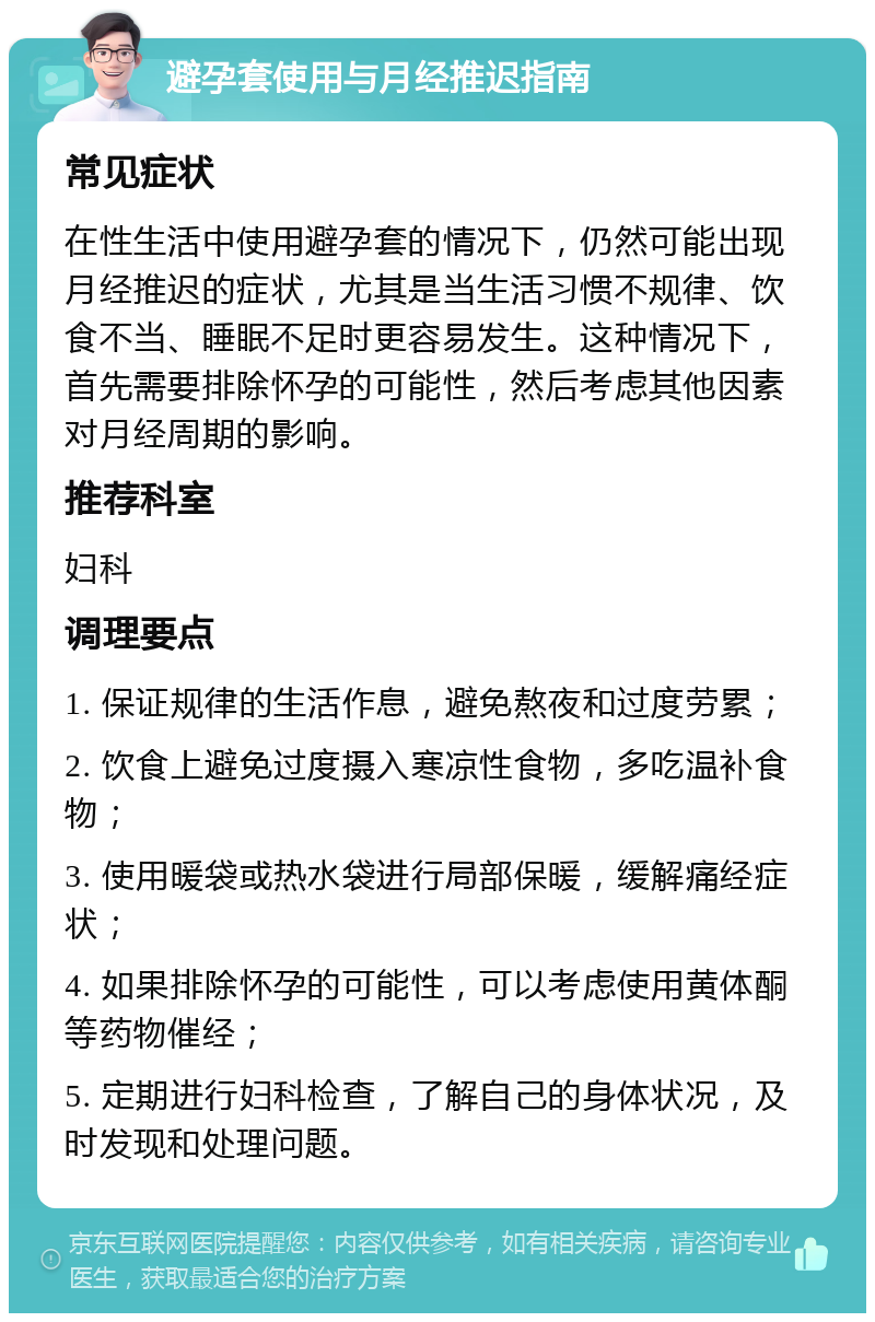 避孕套使用与月经推迟指南 常见症状 在性生活中使用避孕套的情况下，仍然可能出现月经推迟的症状，尤其是当生活习惯不规律、饮食不当、睡眠不足时更容易发生。这种情况下，首先需要排除怀孕的可能性，然后考虑其他因素对月经周期的影响。 推荐科室 妇科 调理要点 1. 保证规律的生活作息，避免熬夜和过度劳累； 2. 饮食上避免过度摄入寒凉性食物，多吃温补食物； 3. 使用暖袋或热水袋进行局部保暖，缓解痛经症状； 4. 如果排除怀孕的可能性，可以考虑使用黄体酮等药物催经； 5. 定期进行妇科检查，了解自己的身体状况，及时发现和处理问题。