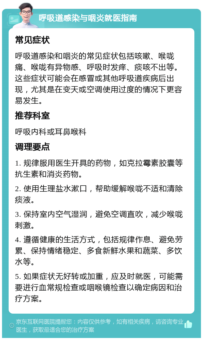 呼吸道感染与咽炎就医指南 常见症状 呼吸道感染和咽炎的常见症状包括咳嗽、喉咙痛、喉咙有异物感、呼吸时发痒、痰咳不出等。这些症状可能会在感冒或其他呼吸道疾病后出现，尤其是在变天或空调使用过度的情况下更容易发生。 推荐科室 呼吸内科或耳鼻喉科 调理要点 1. 规律服用医生开具的药物，如克拉霉素胶囊等抗生素和消炎药物。 2. 使用生理盐水漱口，帮助缓解喉咙不适和清除痰液。 3. 保持室内空气湿润，避免空调直吹，减少喉咙刺激。 4. 遵循健康的生活方式，包括规律作息、避免劳累、保持情绪稳定、多食新鲜水果和蔬菜、多饮水等。 5. 如果症状无好转或加重，应及时就医，可能需要进行血常规检查或咽喉镜检查以确定病因和治疗方案。