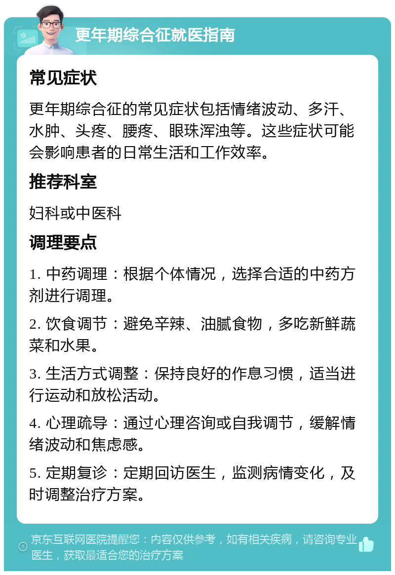 更年期综合征就医指南 常见症状 更年期综合征的常见症状包括情绪波动、多汗、水肿、头疼、腰疼、眼珠浑浊等。这些症状可能会影响患者的日常生活和工作效率。 推荐科室 妇科或中医科 调理要点 1. 中药调理：根据个体情况，选择合适的中药方剂进行调理。 2. 饮食调节：避免辛辣、油腻食物，多吃新鲜蔬菜和水果。 3. 生活方式调整：保持良好的作息习惯，适当进行运动和放松活动。 4. 心理疏导：通过心理咨询或自我调节，缓解情绪波动和焦虑感。 5. 定期复诊：定期回访医生，监测病情变化，及时调整治疗方案。