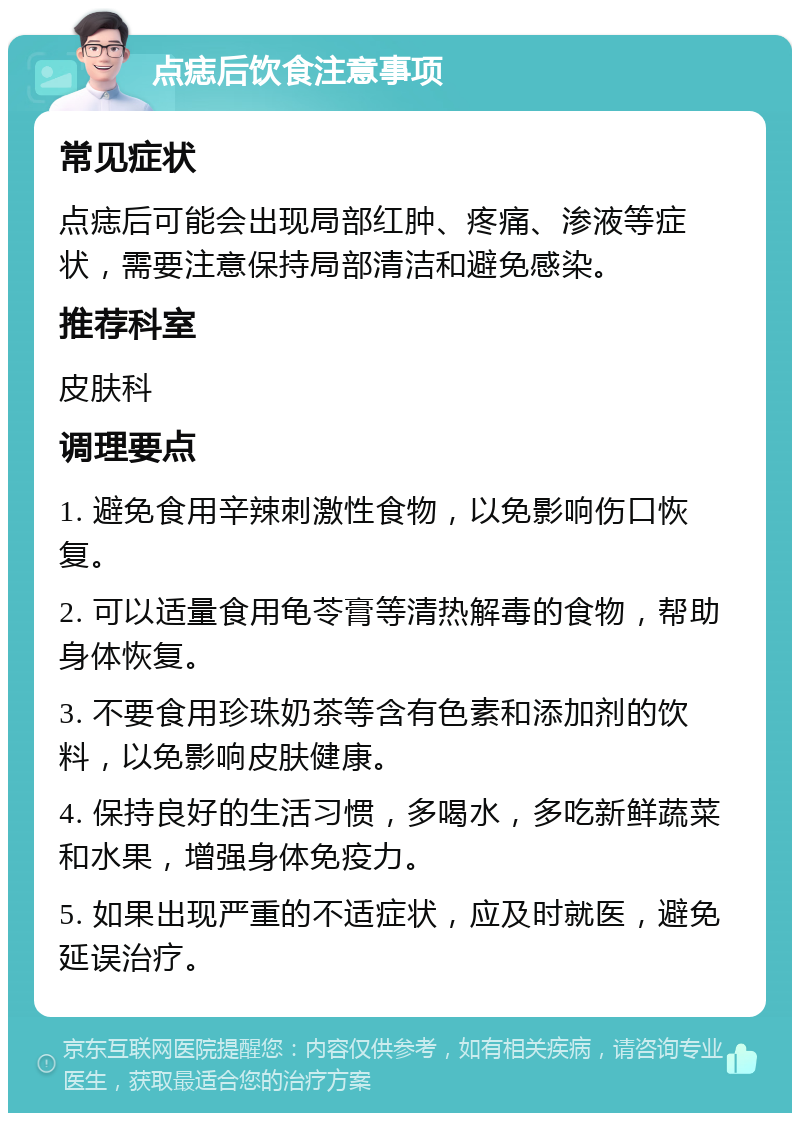 点痣后饮食注意事项 常见症状 点痣后可能会出现局部红肿、疼痛、渗液等症状，需要注意保持局部清洁和避免感染。 推荐科室 皮肤科 调理要点 1. 避免食用辛辣刺激性食物，以免影响伤口恢复。 2. 可以适量食用龟苓膏等清热解毒的食物，帮助身体恢复。 3. 不要食用珍珠奶茶等含有色素和添加剂的饮料，以免影响皮肤健康。 4. 保持良好的生活习惯，多喝水，多吃新鲜蔬菜和水果，增强身体免疫力。 5. 如果出现严重的不适症状，应及时就医，避免延误治疗。