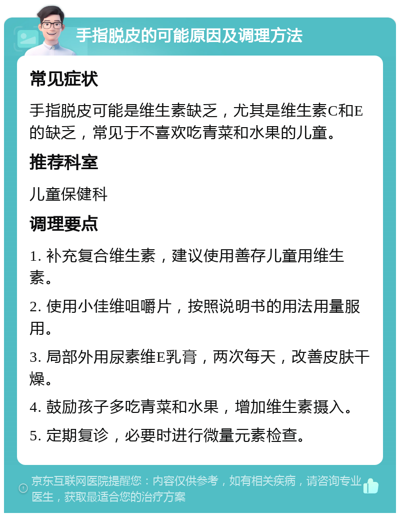 手指脱皮的可能原因及调理方法 常见症状 手指脱皮可能是维生素缺乏，尤其是维生素C和E的缺乏，常见于不喜欢吃青菜和水果的儿童。 推荐科室 儿童保健科 调理要点 1. 补充复合维生素，建议使用善存儿童用维生素。 2. 使用小佳维咀嚼片，按照说明书的用法用量服用。 3. 局部外用尿素维E乳膏，两次每天，改善皮肤干燥。 4. 鼓励孩子多吃青菜和水果，增加维生素摄入。 5. 定期复诊，必要时进行微量元素检查。