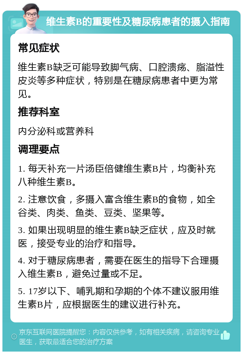 维生素B的重要性及糖尿病患者的摄入指南 常见症状 维生素B缺乏可能导致脚气病、口腔溃疡、脂溢性皮炎等多种症状，特别是在糖尿病患者中更为常见。 推荐科室 内分泌科或营养科 调理要点 1. 每天补充一片汤臣倍健维生素B片，均衡补充八种维生素B。 2. 注意饮食，多摄入富含维生素B的食物，如全谷类、肉类、鱼类、豆类、坚果等。 3. 如果出现明显的维生素B缺乏症状，应及时就医，接受专业的治疗和指导。 4. 对于糖尿病患者，需要在医生的指导下合理摄入维生素B，避免过量或不足。 5. 17岁以下、哺乳期和孕期的个体不建议服用维生素B片，应根据医生的建议进行补充。