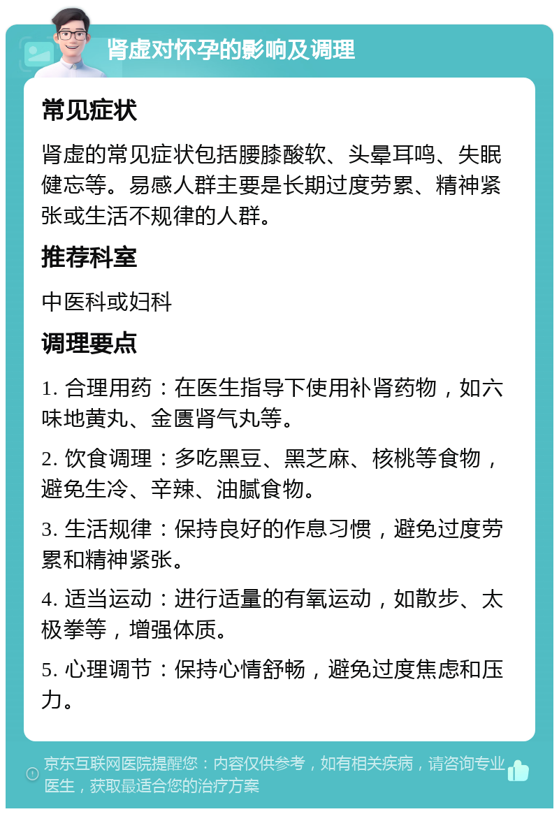 肾虚对怀孕的影响及调理 常见症状 肾虚的常见症状包括腰膝酸软、头晕耳鸣、失眠健忘等。易感人群主要是长期过度劳累、精神紧张或生活不规律的人群。 推荐科室 中医科或妇科 调理要点 1. 合理用药：在医生指导下使用补肾药物，如六味地黄丸、金匮肾气丸等。 2. 饮食调理：多吃黑豆、黑芝麻、核桃等食物，避免生冷、辛辣、油腻食物。 3. 生活规律：保持良好的作息习惯，避免过度劳累和精神紧张。 4. 适当运动：进行适量的有氧运动，如散步、太极拳等，增强体质。 5. 心理调节：保持心情舒畅，避免过度焦虑和压力。