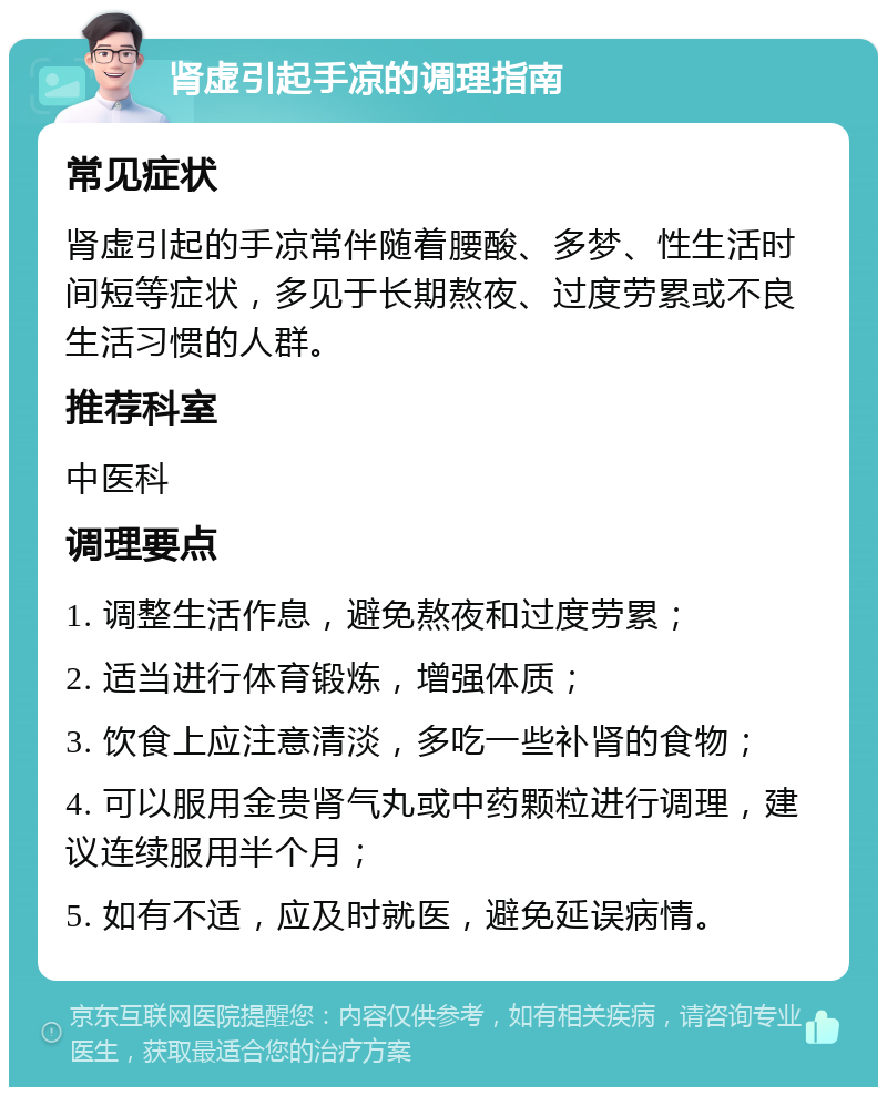 肾虚引起手凉的调理指南 常见症状 肾虚引起的手凉常伴随着腰酸、多梦、性生活时间短等症状，多见于长期熬夜、过度劳累或不良生活习惯的人群。 推荐科室 中医科 调理要点 1. 调整生活作息，避免熬夜和过度劳累； 2. 适当进行体育锻炼，增强体质； 3. 饮食上应注意清淡，多吃一些补肾的食物； 4. 可以服用金贵肾气丸或中药颗粒进行调理，建议连续服用半个月； 5. 如有不适，应及时就医，避免延误病情。