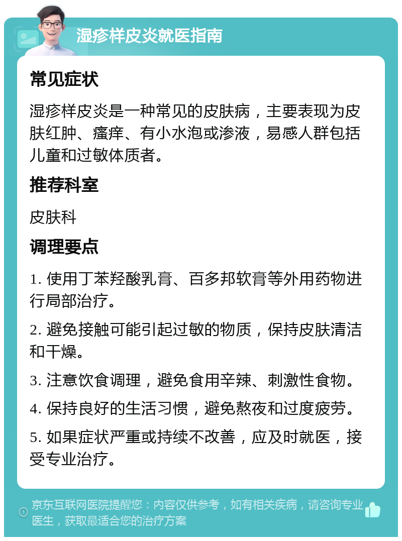 湿疹样皮炎就医指南 常见症状 湿疹样皮炎是一种常见的皮肤病，主要表现为皮肤红肿、瘙痒、有小水泡或渗液，易感人群包括儿童和过敏体质者。 推荐科室 皮肤科 调理要点 1. 使用丁苯羟酸乳膏、百多邦软膏等外用药物进行局部治疗。 2. 避免接触可能引起过敏的物质，保持皮肤清洁和干燥。 3. 注意饮食调理，避免食用辛辣、刺激性食物。 4. 保持良好的生活习惯，避免熬夜和过度疲劳。 5. 如果症状严重或持续不改善，应及时就医，接受专业治疗。