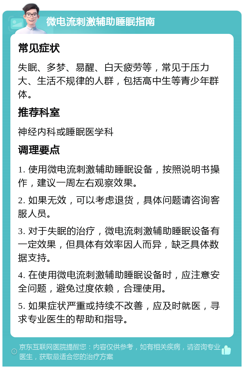 微电流刺激辅助睡眠指南 常见症状 失眠、多梦、易醒、白天疲劳等，常见于压力大、生活不规律的人群，包括高中生等青少年群体。 推荐科室 神经内科或睡眠医学科 调理要点 1. 使用微电流刺激辅助睡眠设备，按照说明书操作，建议一周左右观察效果。 2. 如果无效，可以考虑退货，具体问题请咨询客服人员。 3. 对于失眠的治疗，微电流刺激辅助睡眠设备有一定效果，但具体有效率因人而异，缺乏具体数据支持。 4. 在使用微电流刺激辅助睡眠设备时，应注意安全问题，避免过度依赖，合理使用。 5. 如果症状严重或持续不改善，应及时就医，寻求专业医生的帮助和指导。