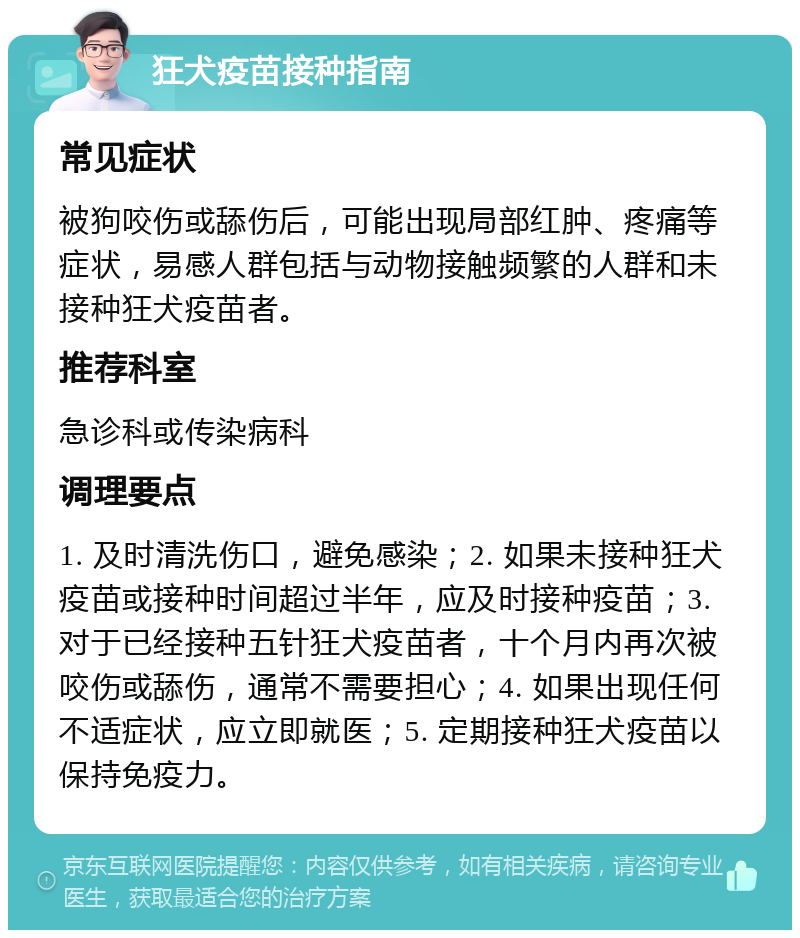 狂犬疫苗接种指南 常见症状 被狗咬伤或舔伤后，可能出现局部红肿、疼痛等症状，易感人群包括与动物接触频繁的人群和未接种狂犬疫苗者。 推荐科室 急诊科或传染病科 调理要点 1. 及时清洗伤口，避免感染；2. 如果未接种狂犬疫苗或接种时间超过半年，应及时接种疫苗；3. 对于已经接种五针狂犬疫苗者，十个月内再次被咬伤或舔伤，通常不需要担心；4. 如果出现任何不适症状，应立即就医；5. 定期接种狂犬疫苗以保持免疫力。