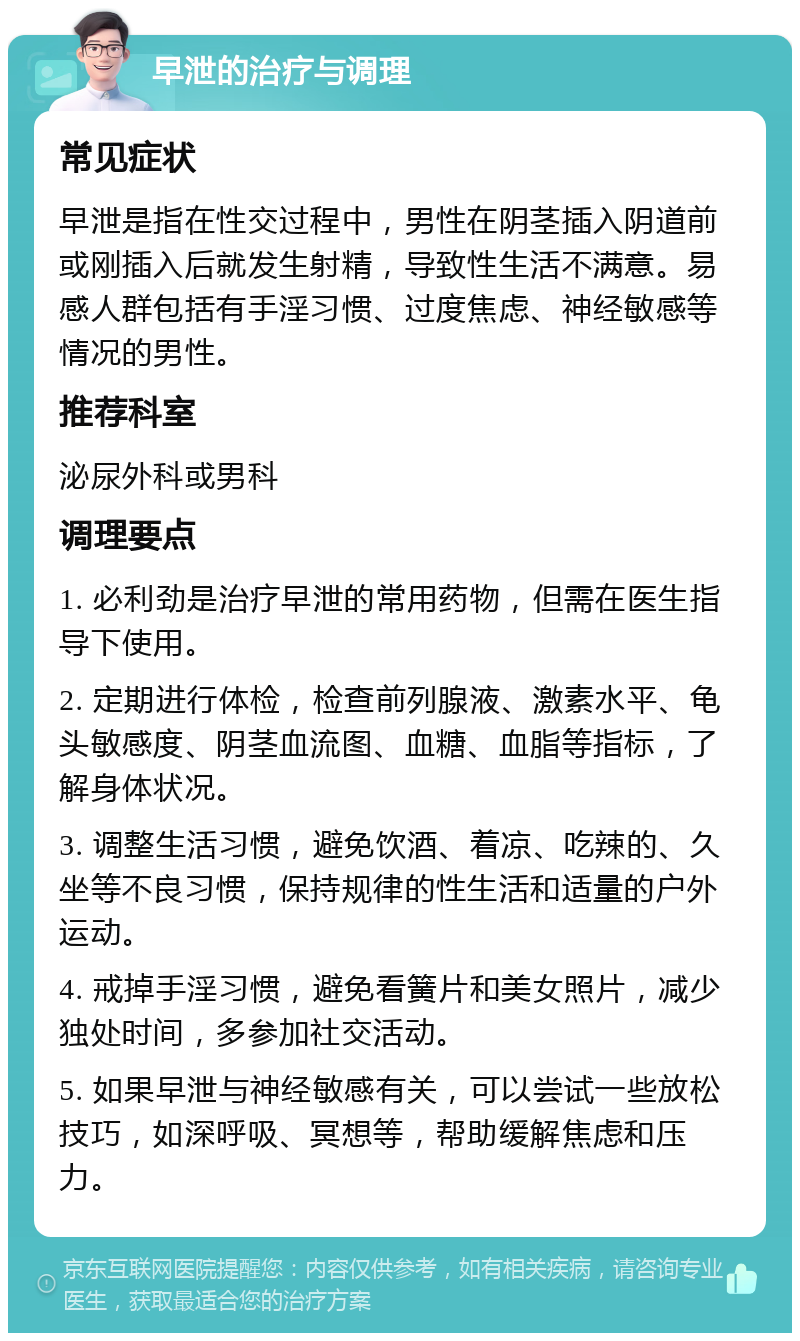 早泄的治疗与调理 常见症状 早泄是指在性交过程中，男性在阴茎插入阴道前或刚插入后就发生射精，导致性生活不满意。易感人群包括有手淫习惯、过度焦虑、神经敏感等情况的男性。 推荐科室 泌尿外科或男科 调理要点 1. 必利劲是治疗早泄的常用药物，但需在医生指导下使用。 2. 定期进行体检，检查前列腺液、激素水平、龟头敏感度、阴茎血流图、血糖、血脂等指标，了解身体状况。 3. 调整生活习惯，避免饮酒、着凉、吃辣的、久坐等不良习惯，保持规律的性生活和适量的户外运动。 4. 戒掉手淫习惯，避免看簧片和美女照片，减少独处时间，多参加社交活动。 5. 如果早泄与神经敏感有关，可以尝试一些放松技巧，如深呼吸、冥想等，帮助缓解焦虑和压力。