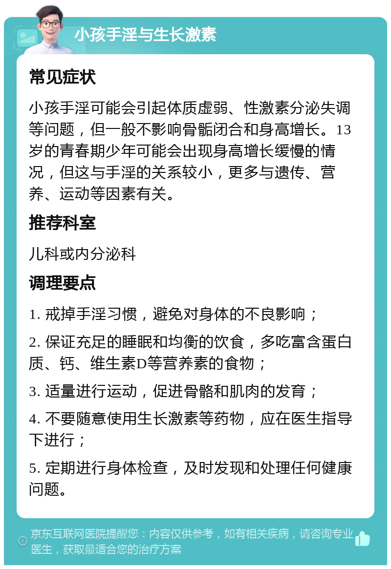 小孩手淫与生长激素 常见症状 小孩手淫可能会引起体质虚弱、性激素分泌失调等问题，但一般不影响骨骺闭合和身高增长。13岁的青春期少年可能会出现身高增长缓慢的情况，但这与手淫的关系较小，更多与遗传、营养、运动等因素有关。 推荐科室 儿科或内分泌科 调理要点 1. 戒掉手淫习惯，避免对身体的不良影响； 2. 保证充足的睡眠和均衡的饮食，多吃富含蛋白质、钙、维生素D等营养素的食物； 3. 适量进行运动，促进骨骼和肌肉的发育； 4. 不要随意使用生长激素等药物，应在医生指导下进行； 5. 定期进行身体检查，及时发现和处理任何健康问题。