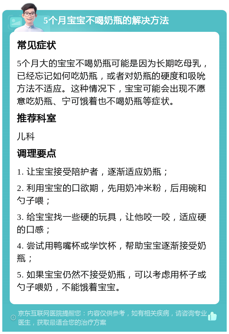 5个月宝宝不喝奶瓶的解决方法 常见症状 5个月大的宝宝不喝奶瓶可能是因为长期吃母乳，已经忘记如何吃奶瓶，或者对奶瓶的硬度和吸吮方法不适应。这种情况下，宝宝可能会出现不愿意吃奶瓶、宁可饿着也不喝奶瓶等症状。 推荐科室 儿科 调理要点 1. 让宝宝接受陪护者，逐渐适应奶瓶； 2. 利用宝宝的口欲期，先用奶冲米粉，后用碗和勺子喂； 3. 给宝宝找一些硬的玩具，让他咬一咬，适应硬的口感； 4. 尝试用鸭嘴杯或学饮杯，帮助宝宝逐渐接受奶瓶； 5. 如果宝宝仍然不接受奶瓶，可以考虑用杯子或勺子喂奶，不能饿着宝宝。