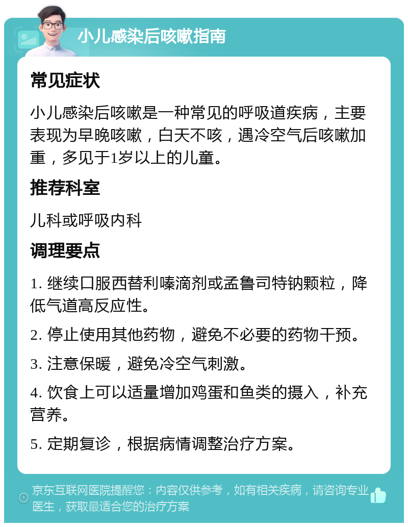 小儿感染后咳嗽指南 常见症状 小儿感染后咳嗽是一种常见的呼吸道疾病，主要表现为早晚咳嗽，白天不咳，遇冷空气后咳嗽加重，多见于1岁以上的儿童。 推荐科室 儿科或呼吸内科 调理要点 1. 继续口服西替利嗪滴剂或孟鲁司特钠颗粒，降低气道高反应性。 2. 停止使用其他药物，避免不必要的药物干预。 3. 注意保暖，避免冷空气刺激。 4. 饮食上可以适量增加鸡蛋和鱼类的摄入，补充营养。 5. 定期复诊，根据病情调整治疗方案。