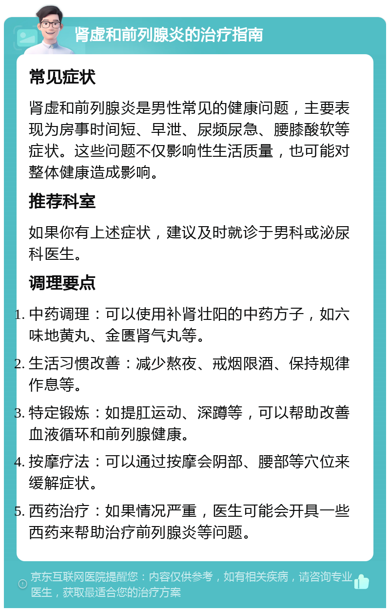 肾虚和前列腺炎的治疗指南 常见症状 肾虚和前列腺炎是男性常见的健康问题，主要表现为房事时间短、早泄、尿频尿急、腰膝酸软等症状。这些问题不仅影响性生活质量，也可能对整体健康造成影响。 推荐科室 如果你有上述症状，建议及时就诊于男科或泌尿科医生。 调理要点 中药调理：可以使用补肾壮阳的中药方子，如六味地黄丸、金匮肾气丸等。 生活习惯改善：减少熬夜、戒烟限酒、保持规律作息等。 特定锻炼：如提肛运动、深蹲等，可以帮助改善血液循环和前列腺健康。 按摩疗法：可以通过按摩会阴部、腰部等穴位来缓解症状。 西药治疗：如果情况严重，医生可能会开具一些西药来帮助治疗前列腺炎等问题。