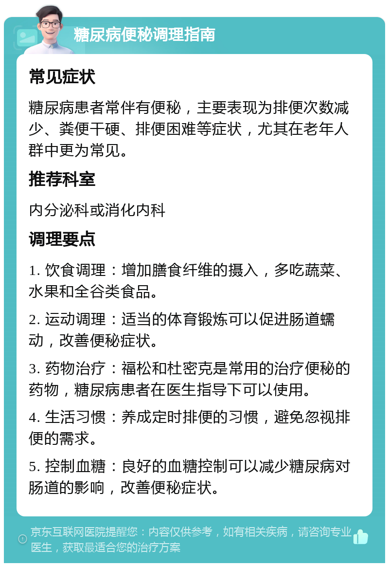 糖尿病便秘调理指南 常见症状 糖尿病患者常伴有便秘，主要表现为排便次数减少、粪便干硬、排便困难等症状，尤其在老年人群中更为常见。 推荐科室 内分泌科或消化内科 调理要点 1. 饮食调理：增加膳食纤维的摄入，多吃蔬菜、水果和全谷类食品。 2. 运动调理：适当的体育锻炼可以促进肠道蠕动，改善便秘症状。 3. 药物治疗：福松和杜密克是常用的治疗便秘的药物，糖尿病患者在医生指导下可以使用。 4. 生活习惯：养成定时排便的习惯，避免忽视排便的需求。 5. 控制血糖：良好的血糖控制可以减少糖尿病对肠道的影响，改善便秘症状。