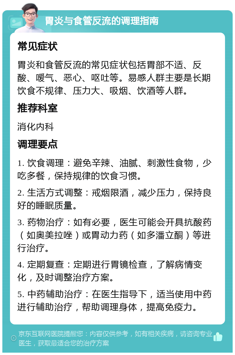 胃炎与食管反流的调理指南 常见症状 胃炎和食管反流的常见症状包括胃部不适、反酸、嗳气、恶心、呕吐等。易感人群主要是长期饮食不规律、压力大、吸烟、饮酒等人群。 推荐科室 消化内科 调理要点 1. 饮食调理：避免辛辣、油腻、刺激性食物，少吃多餐，保持规律的饮食习惯。 2. 生活方式调整：戒烟限酒，减少压力，保持良好的睡眠质量。 3. 药物治疗：如有必要，医生可能会开具抗酸药（如奥美拉唑）或胃动力药（如多潘立酮）等进行治疗。 4. 定期复查：定期进行胃镜检查，了解病情变化，及时调整治疗方案。 5. 中药辅助治疗：在医生指导下，适当使用中药进行辅助治疗，帮助调理身体，提高免疫力。