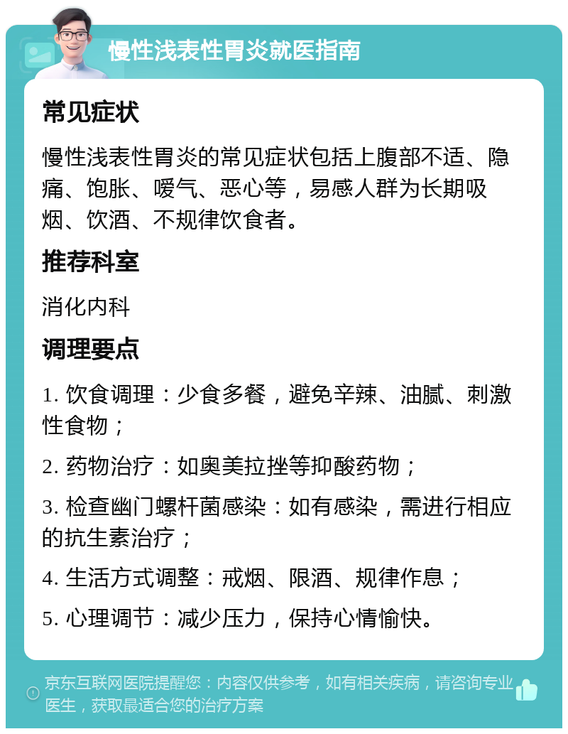 慢性浅表性胃炎就医指南 常见症状 慢性浅表性胃炎的常见症状包括上腹部不适、隐痛、饱胀、嗳气、恶心等，易感人群为长期吸烟、饮酒、不规律饮食者。 推荐科室 消化内科 调理要点 1. 饮食调理：少食多餐，避免辛辣、油腻、刺激性食物； 2. 药物治疗：如奥美拉挫等抑酸药物； 3. 检查幽门螺杆菌感染：如有感染，需进行相应的抗生素治疗； 4. 生活方式调整：戒烟、限酒、规律作息； 5. 心理调节：减少压力，保持心情愉快。