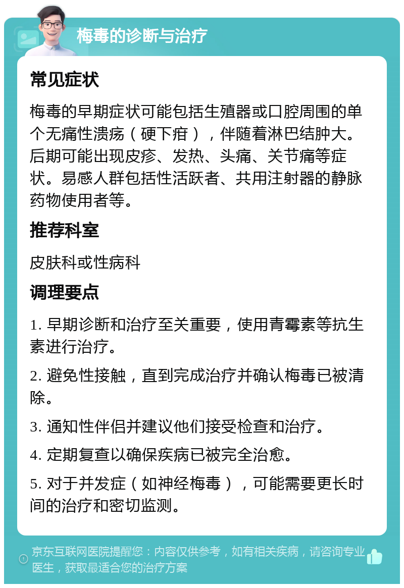 梅毒的诊断与治疗 常见症状 梅毒的早期症状可能包括生殖器或口腔周围的单个无痛性溃疡（硬下疳），伴随着淋巴结肿大。后期可能出现皮疹、发热、头痛、关节痛等症状。易感人群包括性活跃者、共用注射器的静脉药物使用者等。 推荐科室 皮肤科或性病科 调理要点 1. 早期诊断和治疗至关重要，使用青霉素等抗生素进行治疗。 2. 避免性接触，直到完成治疗并确认梅毒已被清除。 3. 通知性伴侣并建议他们接受检查和治疗。 4. 定期复查以确保疾病已被完全治愈。 5. 对于并发症（如神经梅毒），可能需要更长时间的治疗和密切监测。