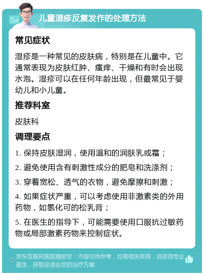 儿童湿疹反复发作的处理方法 常见症状 湿疹是一种常见的皮肤病，特别是在儿童中。它通常表现为皮肤红肿、瘙痒、干燥和有时会出现水泡。湿疹可以在任何年龄出现，但最常见于婴幼儿和小儿童。 推荐科室 皮肤科 调理要点 1. 保持皮肤湿润，使用温和的润肤乳或霜； 2. 避免使用含有刺激性成分的肥皂和洗涤剂； 3. 穿着宽松、透气的衣物，避免摩擦和刺激； 4. 如果症状严重，可以考虑使用非激素类的外用药物，如氢化可的松乳膏； 5. 在医生的指导下，可能需要使用口服抗过敏药物或局部激素药物来控制症状。