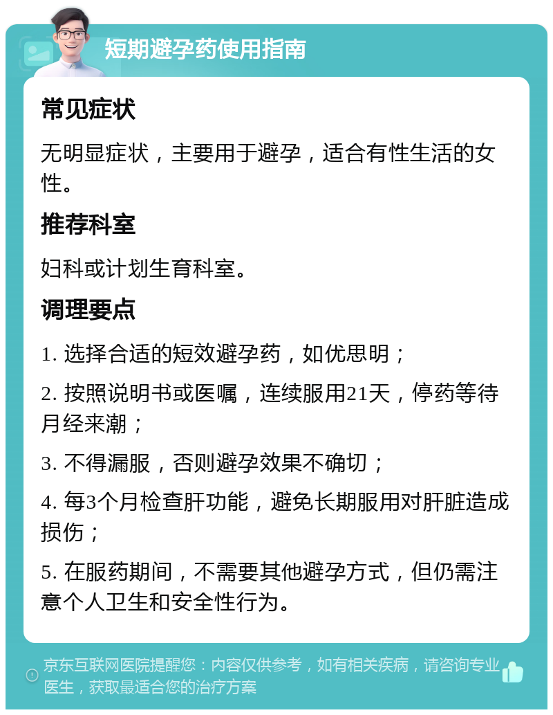 短期避孕药使用指南 常见症状 无明显症状，主要用于避孕，适合有性生活的女性。 推荐科室 妇科或计划生育科室。 调理要点 1. 选择合适的短效避孕药，如优思明； 2. 按照说明书或医嘱，连续服用21天，停药等待月经来潮； 3. 不得漏服，否则避孕效果不确切； 4. 每3个月检查肝功能，避免长期服用对肝脏造成损伤； 5. 在服药期间，不需要其他避孕方式，但仍需注意个人卫生和安全性行为。