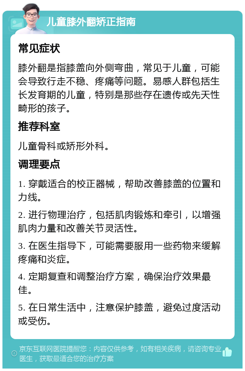 儿童膝外翻矫正指南 常见症状 膝外翻是指膝盖向外侧弯曲，常见于儿童，可能会导致行走不稳、疼痛等问题。易感人群包括生长发育期的儿童，特别是那些存在遗传或先天性畸形的孩子。 推荐科室 儿童骨科或矫形外科。 调理要点 1. 穿戴适合的校正器械，帮助改善膝盖的位置和力线。 2. 进行物理治疗，包括肌肉锻炼和牵引，以增强肌肉力量和改善关节灵活性。 3. 在医生指导下，可能需要服用一些药物来缓解疼痛和炎症。 4. 定期复查和调整治疗方案，确保治疗效果最佳。 5. 在日常生活中，注意保护膝盖，避免过度活动或受伤。