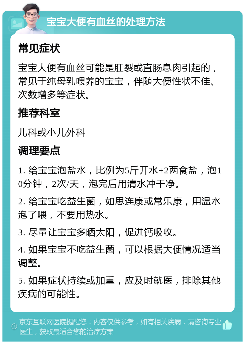 宝宝大便有血丝的处理方法 常见症状 宝宝大便有血丝可能是肛裂或直肠息肉引起的，常见于纯母乳喂养的宝宝，伴随大便性状不佳、次数增多等症状。 推荐科室 儿科或小儿外科 调理要点 1. 给宝宝泡盐水，比例为5斤开水+2两食盐，泡10分钟，2次/天，泡完后用清水冲干净。 2. 给宝宝吃益生菌，如思连康或常乐康，用温水泡了喂，不要用热水。 3. 尽量让宝宝多晒太阳，促进钙吸收。 4. 如果宝宝不吃益生菌，可以根据大便情况适当调整。 5. 如果症状持续或加重，应及时就医，排除其他疾病的可能性。