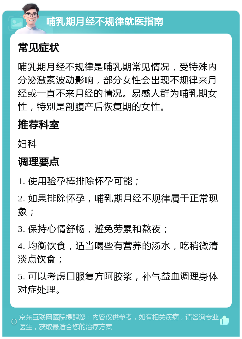 哺乳期月经不规律就医指南 常见症状 哺乳期月经不规律是哺乳期常见情况，受特殊内分泌激素波动影响，部分女性会出现不规律来月经或一直不来月经的情况。易感人群为哺乳期女性，特别是剖腹产后恢复期的女性。 推荐科室 妇科 调理要点 1. 使用验孕棒排除怀孕可能； 2. 如果排除怀孕，哺乳期月经不规律属于正常现象； 3. 保持心情舒畅，避免劳累和熬夜； 4. 均衡饮食，适当喝些有营养的汤水，吃稍微清淡点饮食； 5. 可以考虑口服复方阿胶浆，补气益血调理身体对症处理。